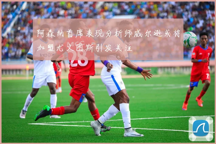 阿森纳首席表现分析师威尔逊或将加盟尤文图斯引发关注