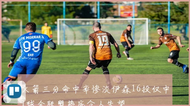 火箭三分命中率惨淡伊森16投仅中1球全联盟垫底令人失望