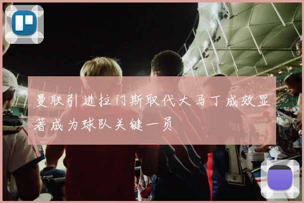 曼联引进拉门斯取代大马丁成效显著成为球队关键一员