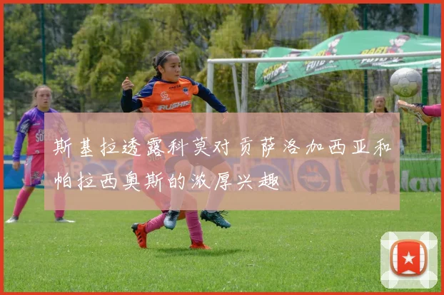 斯基拉透露科莫对贡萨洛加西亚和帕拉西奥斯的浓厚兴趣