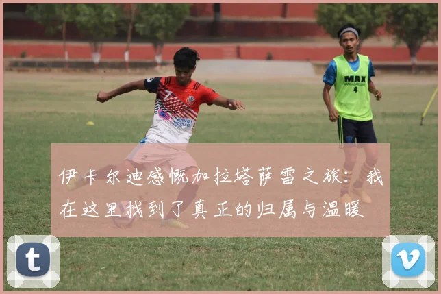 伊卡尔迪感慨加拉塔萨雷之旅：我在这里找到了真正的归属与温暖