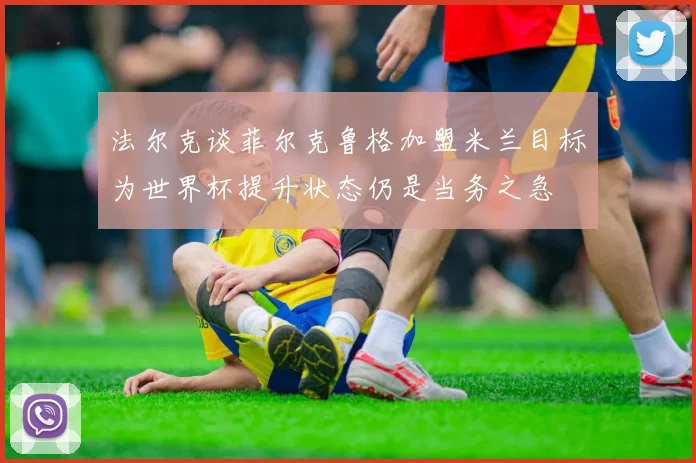 法尔克谈菲尔克鲁格加盟米兰目标为世界杯提升状态仍是当务之急