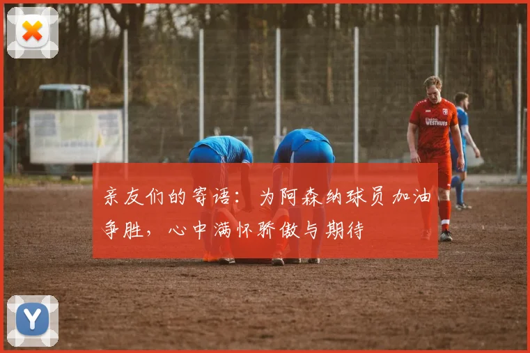 亲友们的寄语：为阿森纳球员加油争胜，心中满怀骄傲与期待