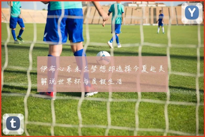 伊布心系米兰梦想却选择今夏赴美解说世界杯与度假生活