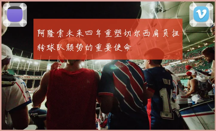阿隆索未来四年重塑切尔西肩负扭转球队颓势的重要使命