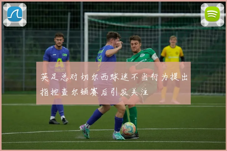 英足总对切尔西球迷不当行为提出指控查尔顿赛后引发关注