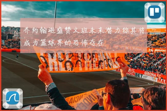 乔约翰逊盛赞文班未来潜力称其将成为篮球界的恐怖存在