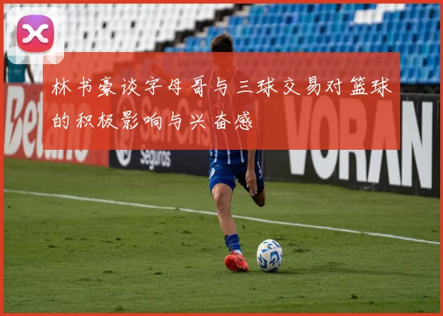 林书豪谈字母哥与三球交易对篮球的积极影响与兴奋感