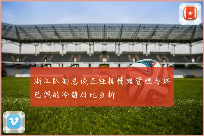 浙江队副总谈王钰栋情绪管理与姆巴佩的冷静对比分析