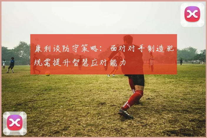 康利谈防守策略：面对对手制造犯规需提升智慧应对能力